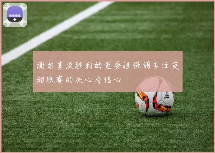谢尔基谈胜利的重要性强调专注英超联赛的决心与信心