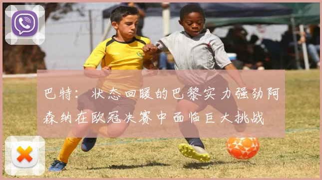 巴特：状态回暖的巴黎实力强劲阿森纳在欧冠决赛中面临巨大挑战