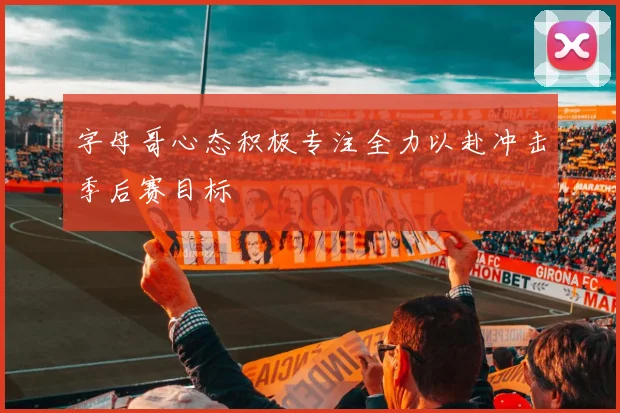 字母哥心态积极专注全力以赴冲击季后赛目标