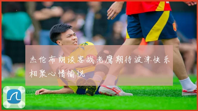 杰伦布朗谈客战老鹰期待波津快乐相聚心情愉悦
