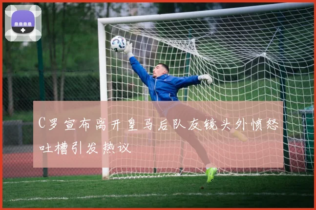 C罗宣布离开皇马后队友镜头外愤怒吐槽引发热议