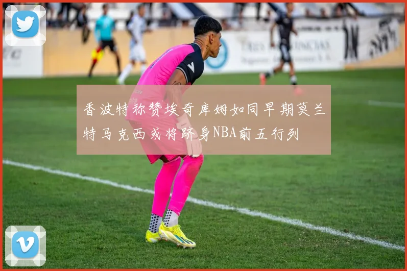 香波特称赞埃奇库姆如同早期莫兰特马克西或将跻身NBA前五行列