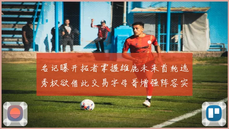 名记曝开拓者掌握雄鹿未来首轮选秀权欲借此交易字母哥增强阵容实力