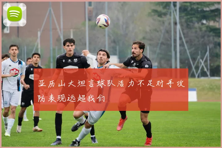 亚历山大坦言球队活力不足对手攻防表现远超我们